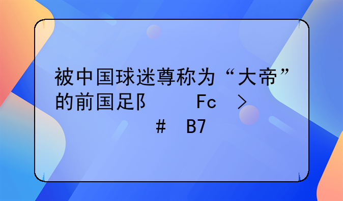 被中国球迷尊称为“大帝”的前国足队员叫什么名字