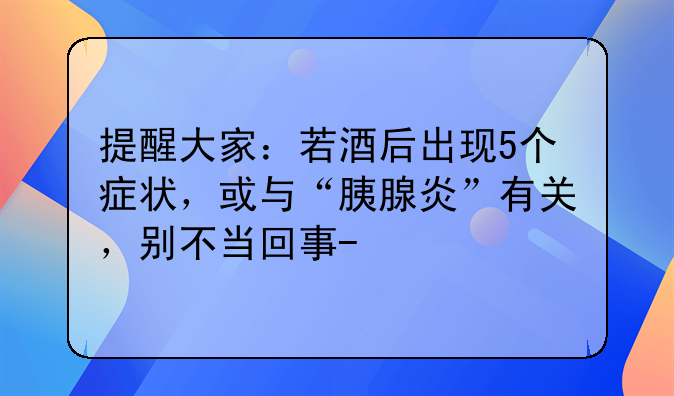 提醒大家：若酒后出现5个症状，或与“胰腺炎”有关，别不当回事-