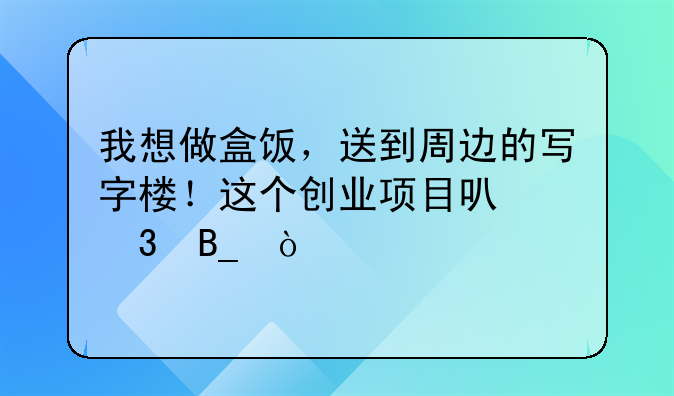 我想做盒饭，送到周边的写字楼！这个创业项目可行吗？