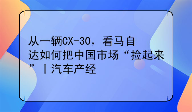 从一辆CX-30，看马自达如何把中国市场“捡起来”丨汽车产经