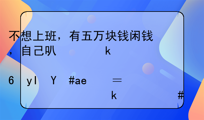 不想上班，有五万块钱闲钱，自己可以做点小生意吗？如今做什么好呢？