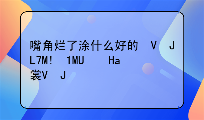 嘴角烂了涂什么好的快？嘴角烂了怎么缓解？