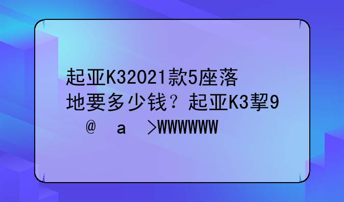 起亚K32021款5座落地要多少钱？起亚K3指导价