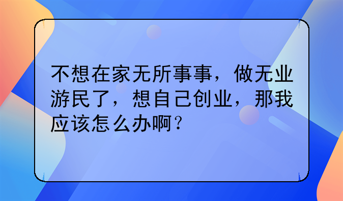 不想在家无所事事，做无业游民了，想自己创业，那我应该怎么办啊？