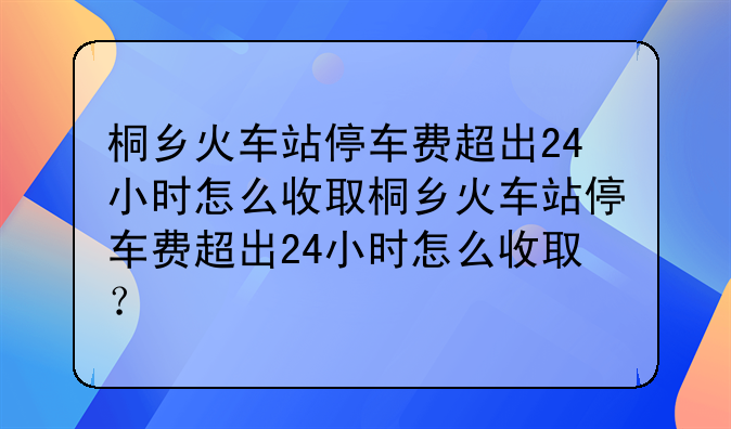 桐乡美国专线费用;桐乡火车站停车费超出24小时怎么收取桐乡火车站停车费超出24小时怎么收取？