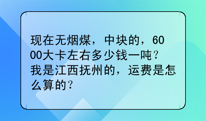 现在无烟煤，中块的，6000大卡左右多少钱一吨？我是江西抚州的，运费是怎么算的？